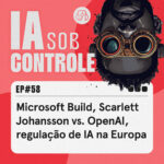 58: Microsoft Build, Scarlett Johansson vs. OpenAI, regulação de IA na Europa