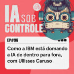 96: Como a IBM está domando a lA de dentro para fora, com Ullisses Caruso